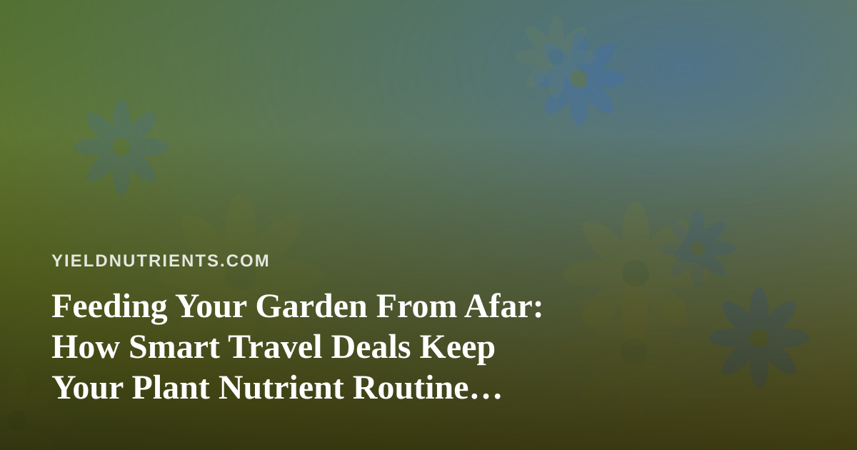 Feeding Your Garden From Afar: How Smart Travel Deals Keep Your Plant Nutrient Routine Alive