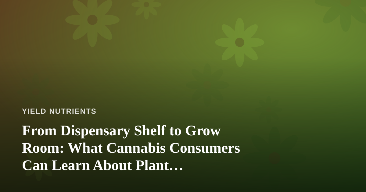 From Dispensary Shelf to Grow Room: What Cannabis Consumers Can Learn About Plant Nutrients